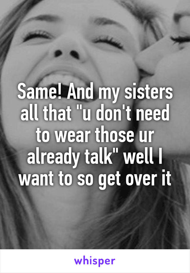 Same! And my sisters all that "u don't need to wear those ur already talk" well I want to so get over it