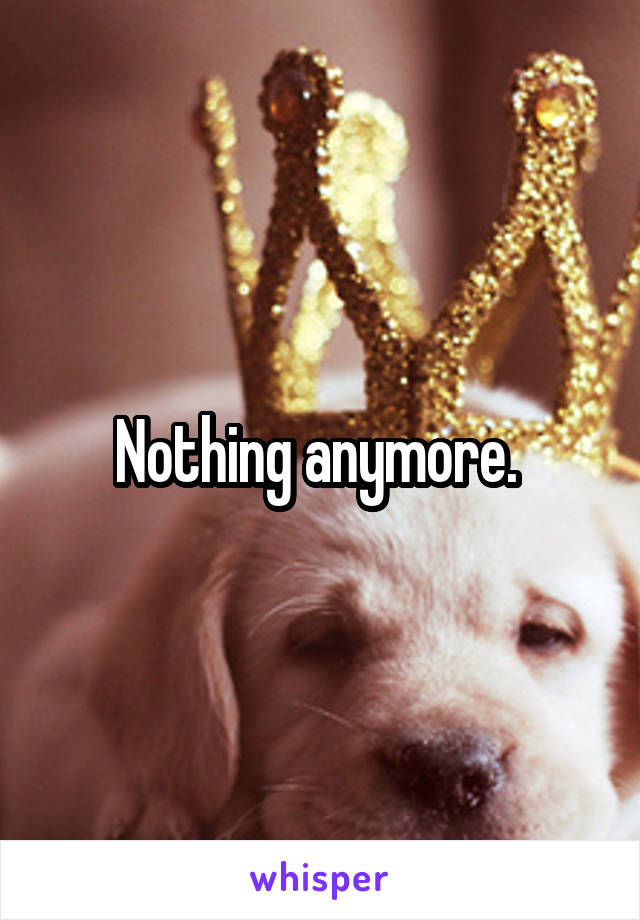 Nothing anymore. 