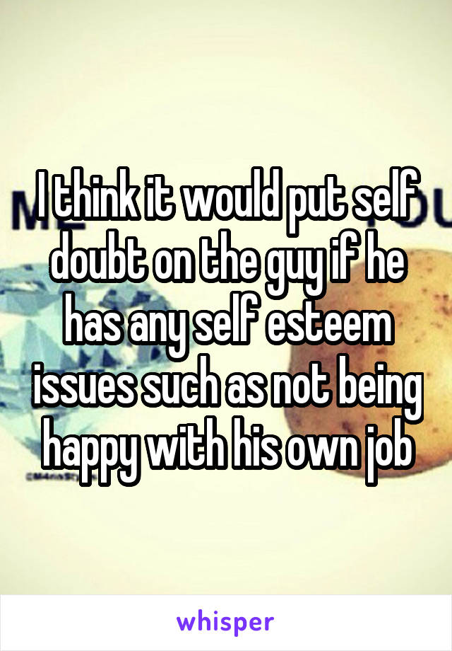 I think it would put self doubt on the guy if he has any self esteem issues such as not being happy with his own job