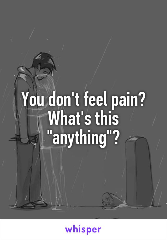 You don't feel pain?
What's this "anything"?