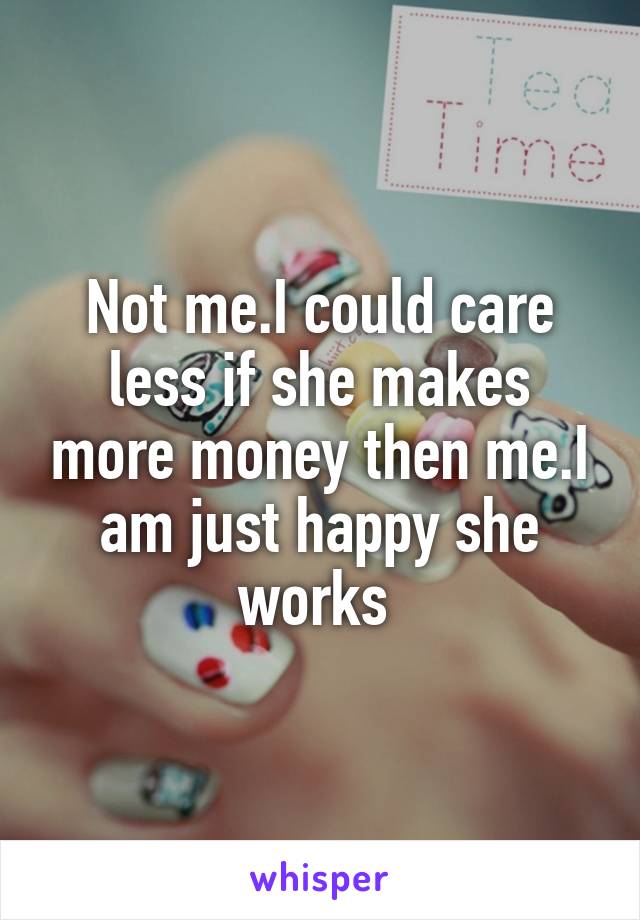 Not me.I could care less if she makes more money then me.I am just happy she works 