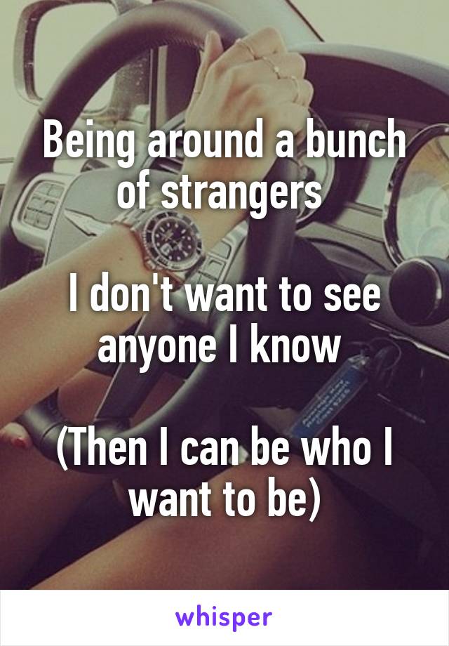 Being around a bunch of strangers 

I don't want to see anyone I know 

(Then I can be who I want to be)