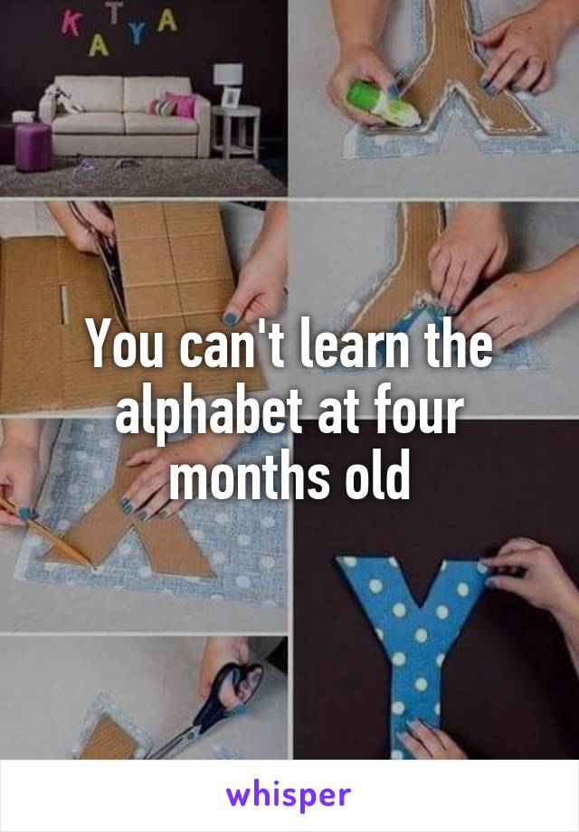 You can't learn the alphabet at four months old