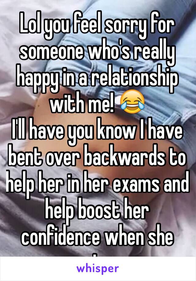 Lol you feel sorry for someone who's really happy in a relationship with me! 😂
I'll have you know I have bent over backwards to help her in her exams and help boost her confidence when she wants a...