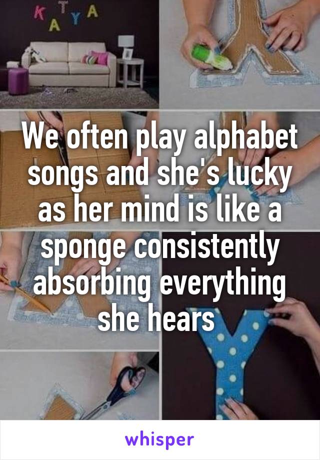 We often play alphabet songs and she's lucky as her mind is like a sponge consistently absorbing everything she hears 