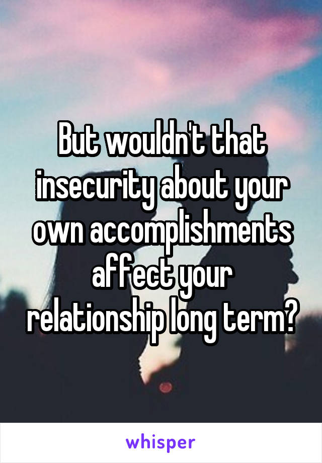 But wouldn't that insecurity about your own accomplishments affect your relationship long term?