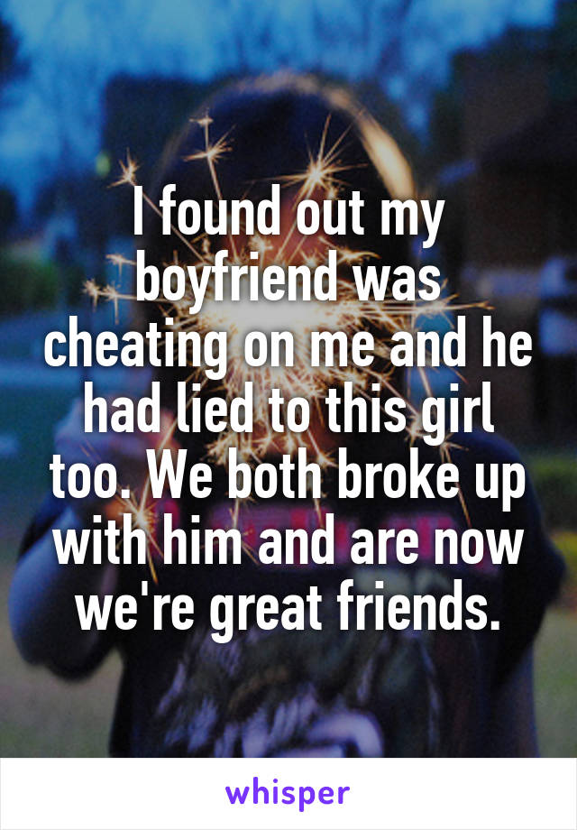 I found out my boyfriend was cheating on me and he had lied to this girl too. We both broke up with him and are now we're great friends.