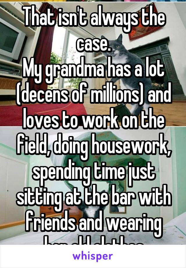 That isn't always the case.
My grandma has a lot (decens of millions) and loves to work on the field, doing housework, spending time just sitting at the bar with friends and wearing her old clothes