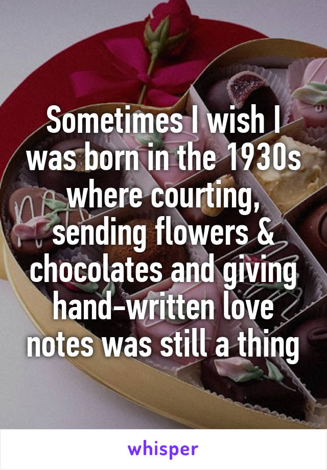 Sometimes I wish I was born in the 1930s where courting, sending flowers & chocolates and giving hand-written love notes was still a thing