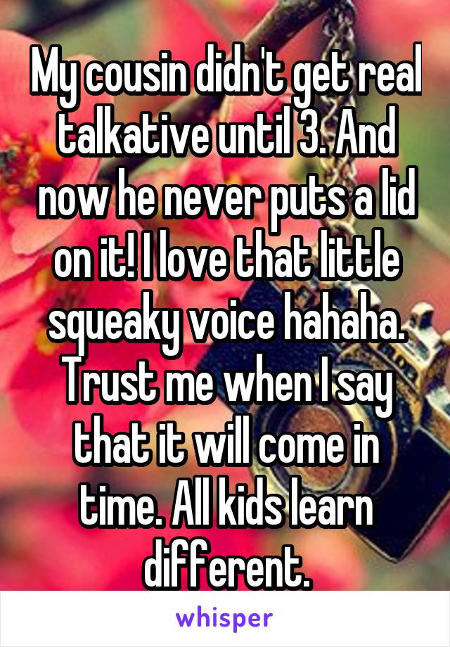 My cousin didn't get real talkative until 3. And now he never puts a lid on it! I love that little squeaky voice hahaha. Trust me when I say that it will come in time. All kids learn different.