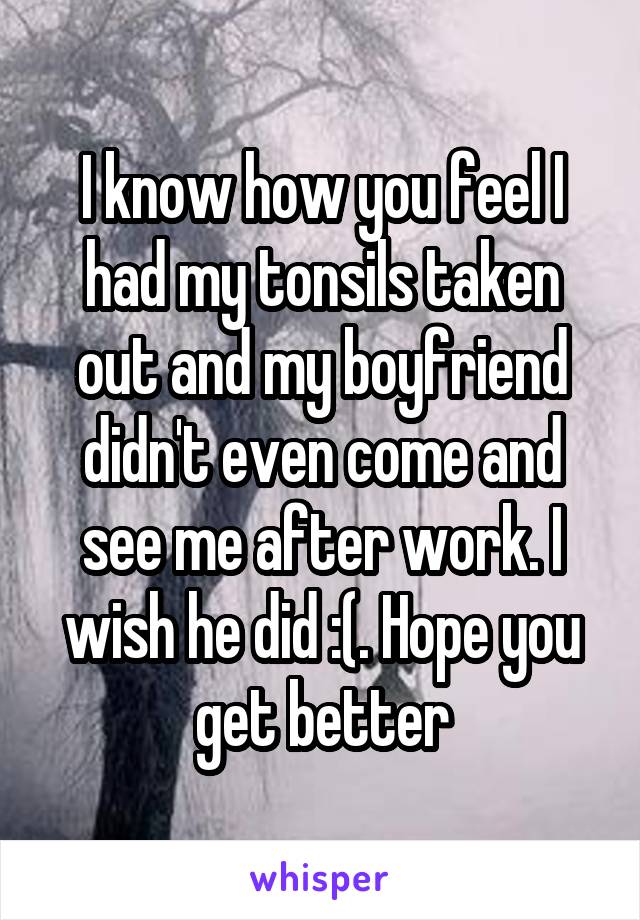 I know how you feel I had my tonsils taken out and my boyfriend didn't even come and see me after work. I wish he did :(. Hope you get better