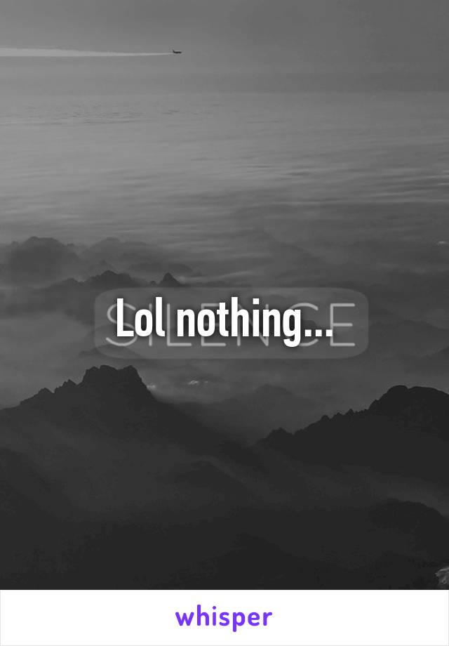 Lol nothing...