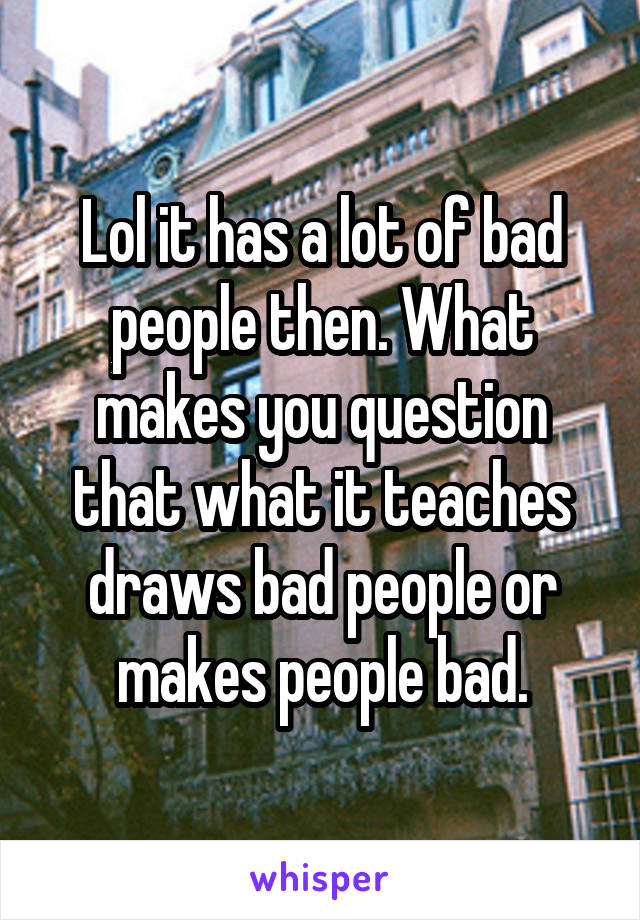 Lol it has a lot of bad people then. What makes you question that what it teaches draws bad people or makes people bad.