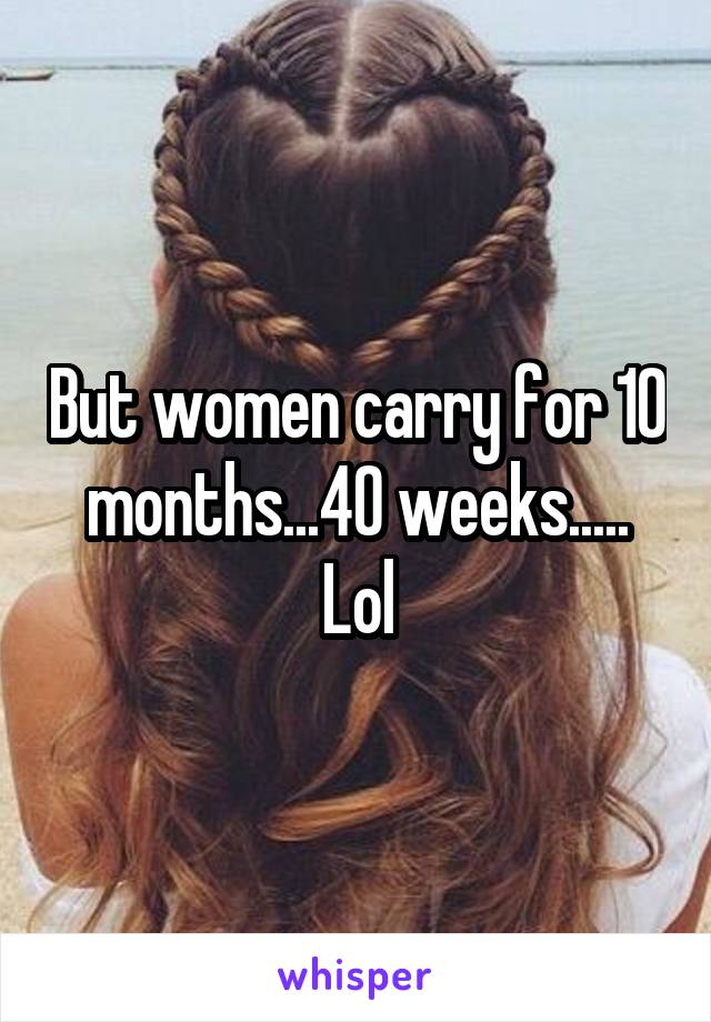 But women carry for 10 months...40 weeks..... Lol