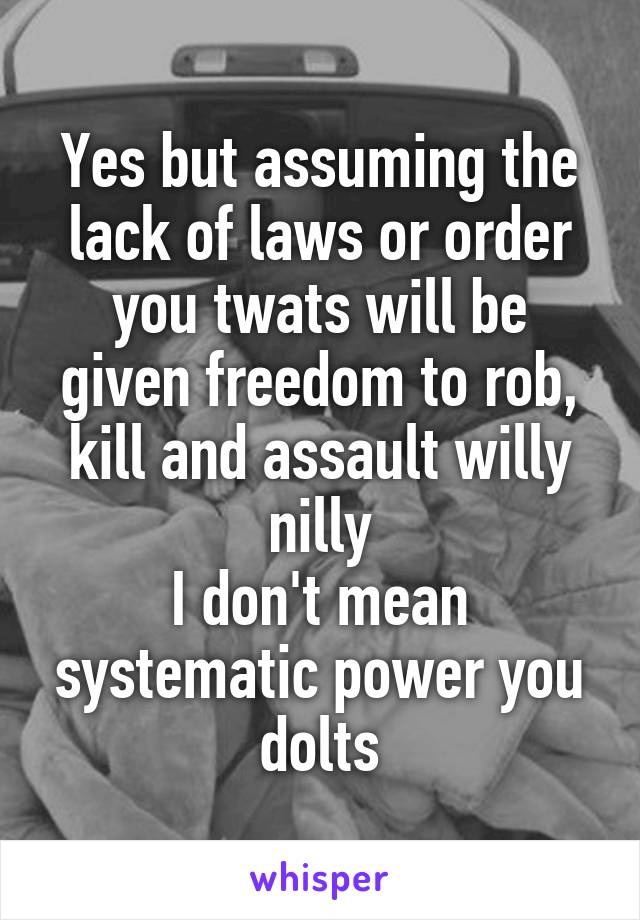 Yes but assuming the lack of laws or order you twats will be given freedom to rob, kill and assault willy nilly
I don't mean systematic power you dolts