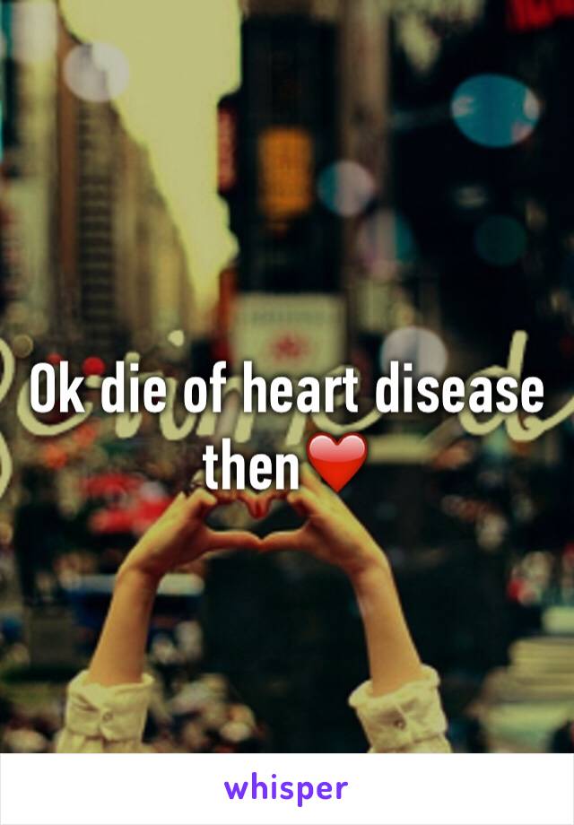 Ok die of heart disease then❤️