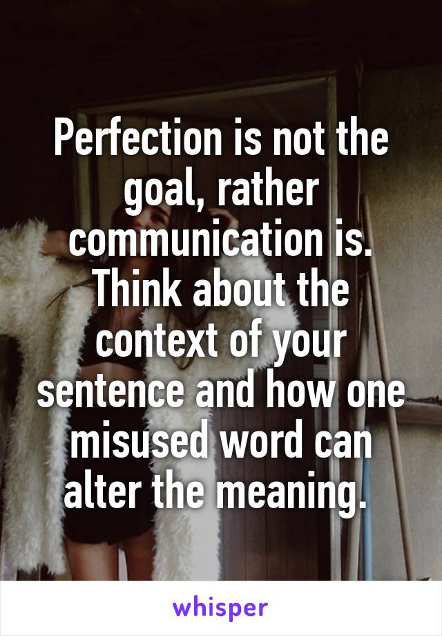 Perfection is not the goal, rather communication is. Think about the context of your sentence and how one misused word can alter the meaning. 