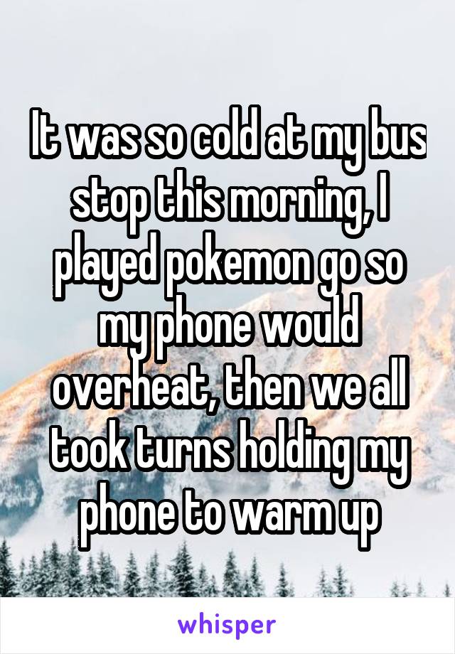 It was so cold at my bus stop this morning, I played pokemon go so my phone would overheat, then we all took turns holding my phone to warm up