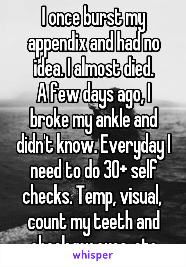 I once burst my appendix and had no idea. I almost died.
A few days ago, I broke my ankle and didn't know. Everyday I need to do 30+ self checks. Temp, visual,  count my teeth and check my eyes, etc