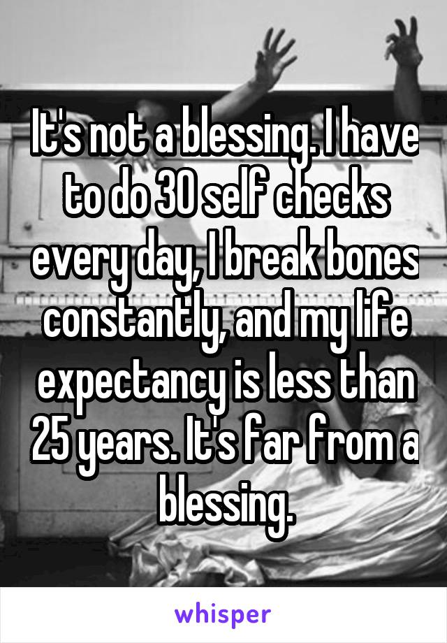 It's not a blessing. I have to do 30 self checks every day, I break bones constantly, and my life expectancy is less than 25 years. It's far from a blessing.