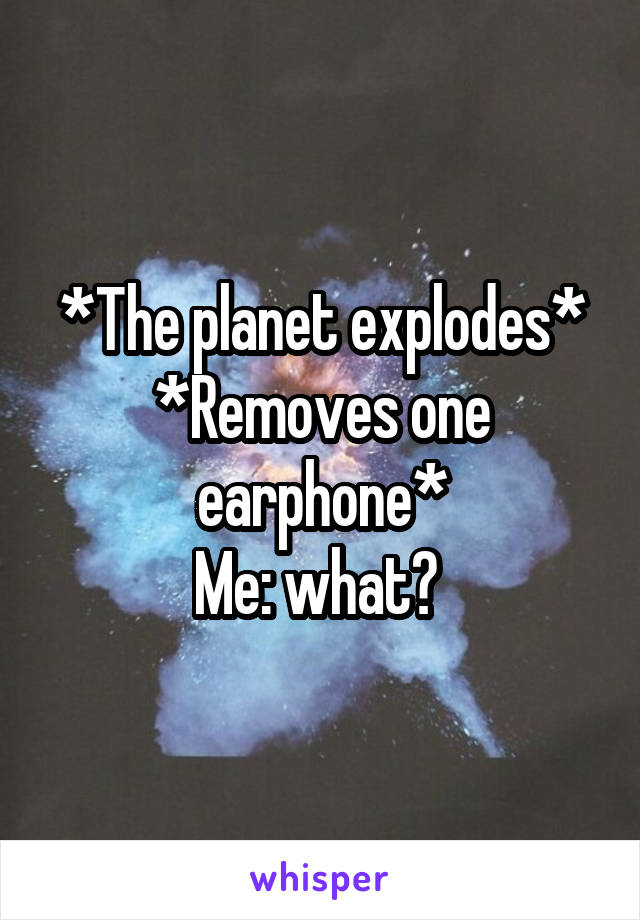 *The planet explodes*
*Removes one earphone*
Me: what? 