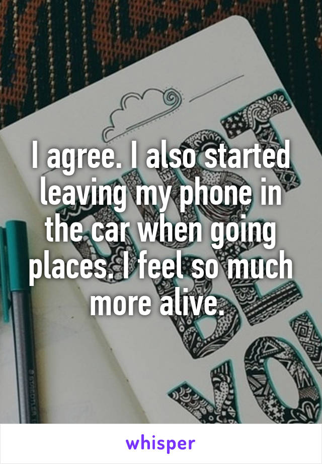 I agree. I also started leaving my phone in the car when going places. I feel so much more alive. 