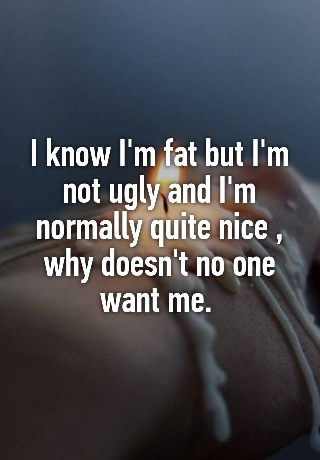 I know I'm fat but I'm not ugly and I'm normally quite nice , why doesn't no one want me. 