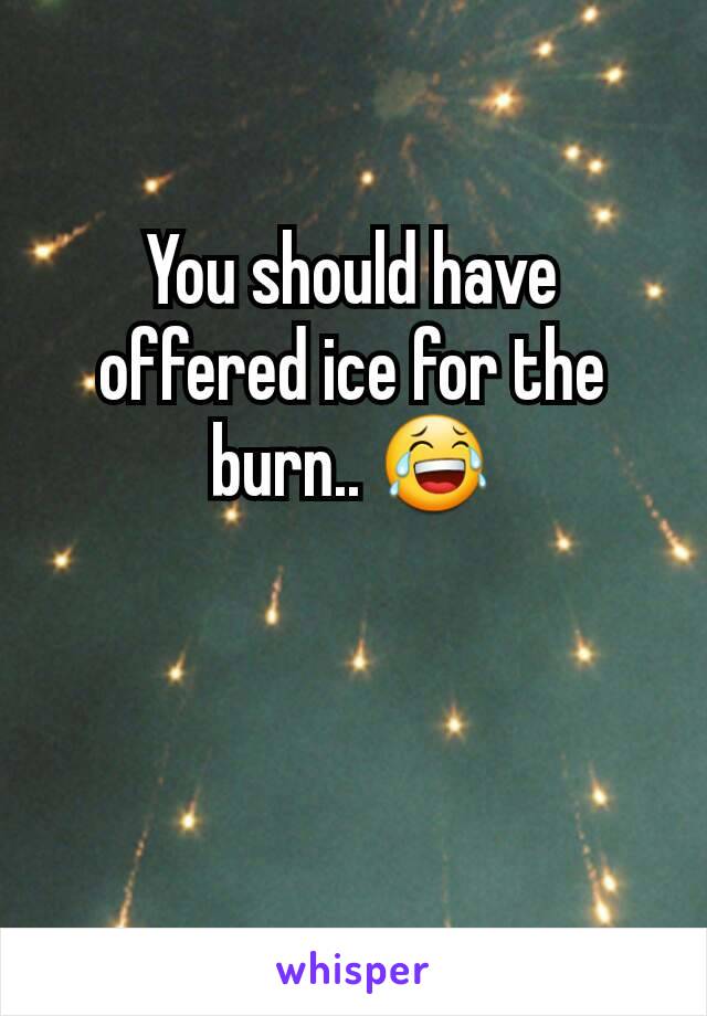 You should have offered ice for the burn.. 😂