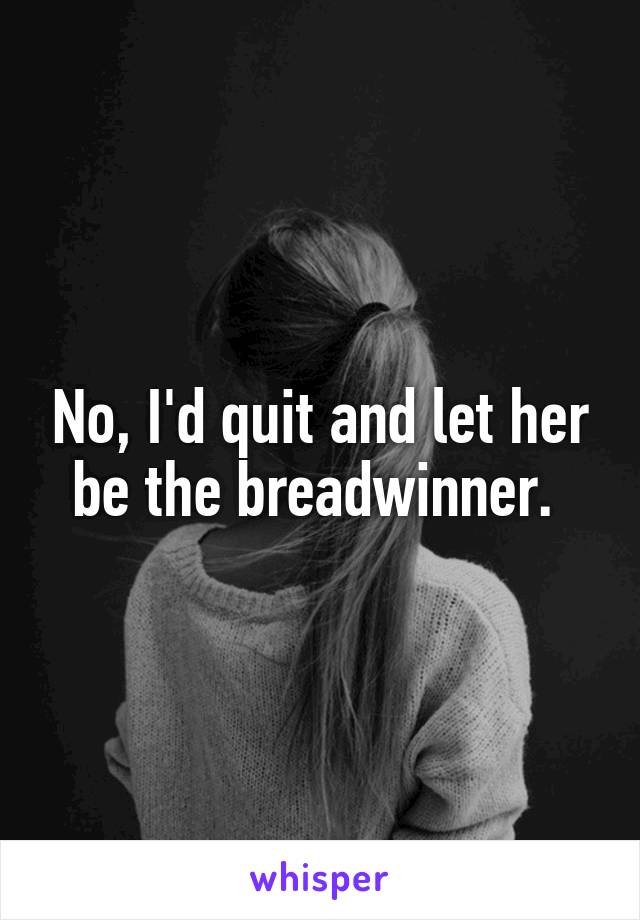 No, I'd quit and let her be the breadwinner. 