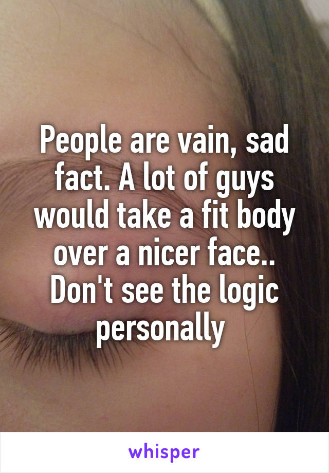 People are vain, sad fact. A lot of guys would take a fit body over a nicer face.. Don't see the logic personally 