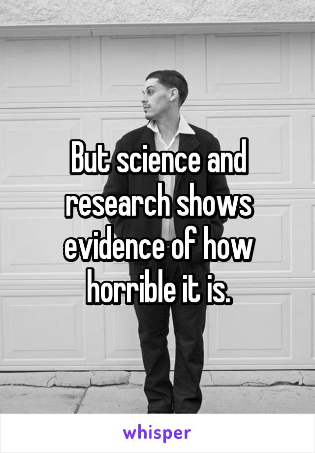 But science and research shows evidence of how horrible it is.