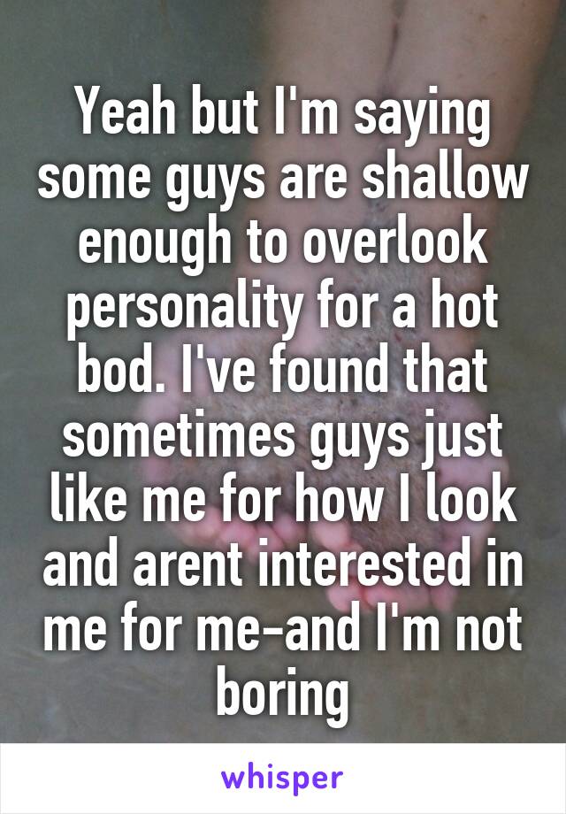 Yeah but I'm saying some guys are shallow enough to overlook personality for a hot bod. I've found that sometimes guys just like me for how I look and arent interested in me for me-and I'm not boring