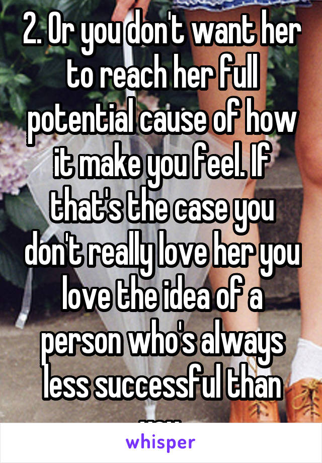 2. Or you don't want her to reach her full potential cause of how it make you feel. If that's the case you don't really love her you love the idea of a person who's always less successful than you.