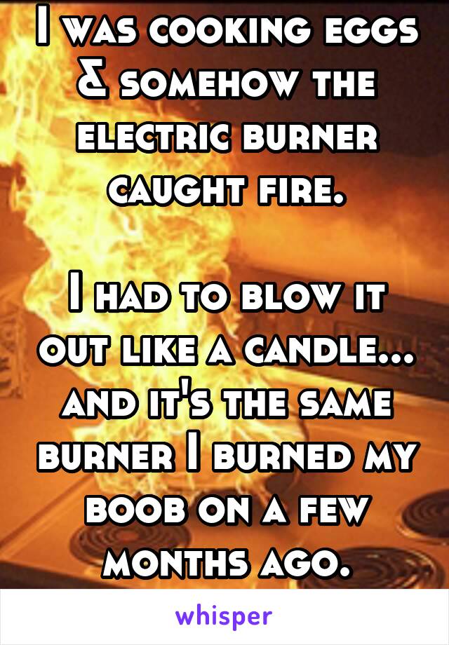 I was cooking eggs & somehow the electric burner caught fire.

I had to blow it out like a candle... and it's the same burner I burned my boob on a few months ago.
