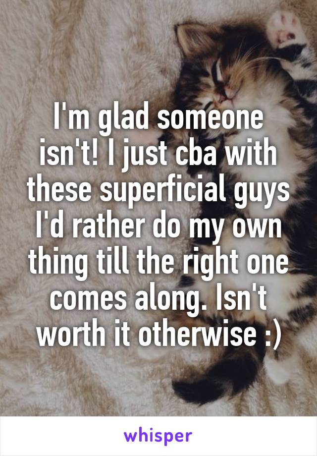 I'm glad someone isn't! I just cba with these superficial guys I'd rather do my own thing till the right one comes along. Isn't worth it otherwise :)