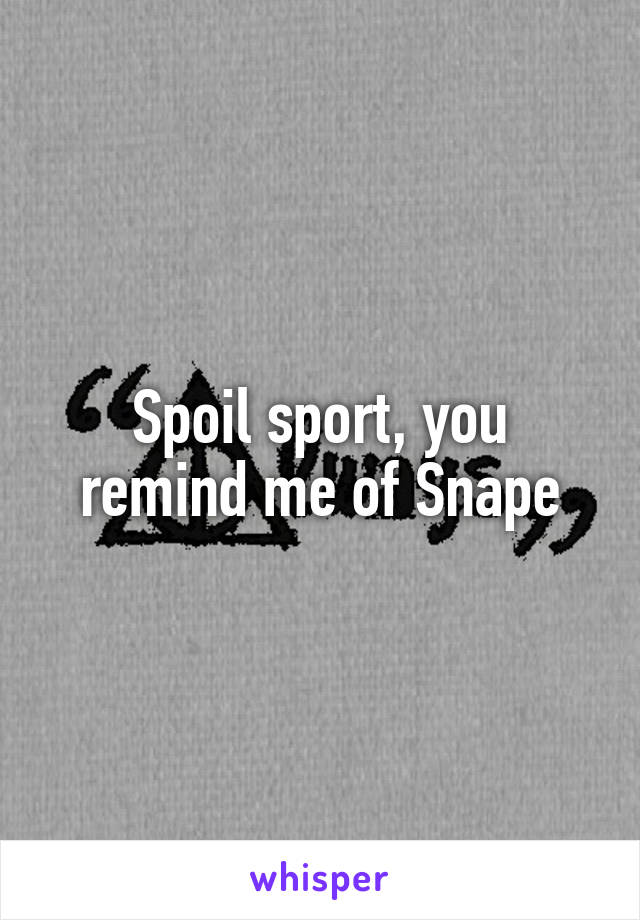 Spoil sport, you remind me of Snape