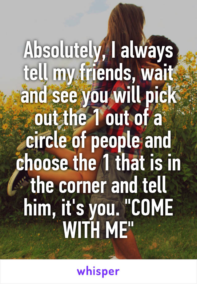 Absolutely, I always tell my friends, wait and see you will pick out the 1 out of a circle of people and choose the 1 that is in the corner and tell him, it's you. "COME WITH ME"