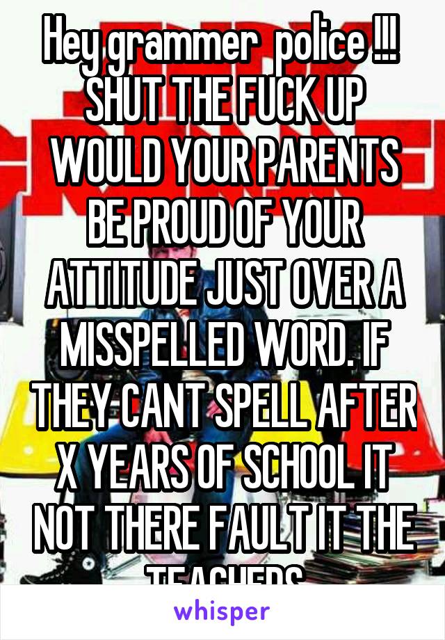 Hey grammer  police !!!  SHUT THE FUCK UP WOULD YOUR PARENTS BE PROUD OF YOUR ATTITUDE JUST OVER A MISSPELLED WORD. IF THEY CANT SPELL AFTER X YEARS OF SCHOOL IT NOT THERE FAULT IT THE TEACHERS
