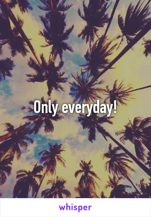 Only everyday!