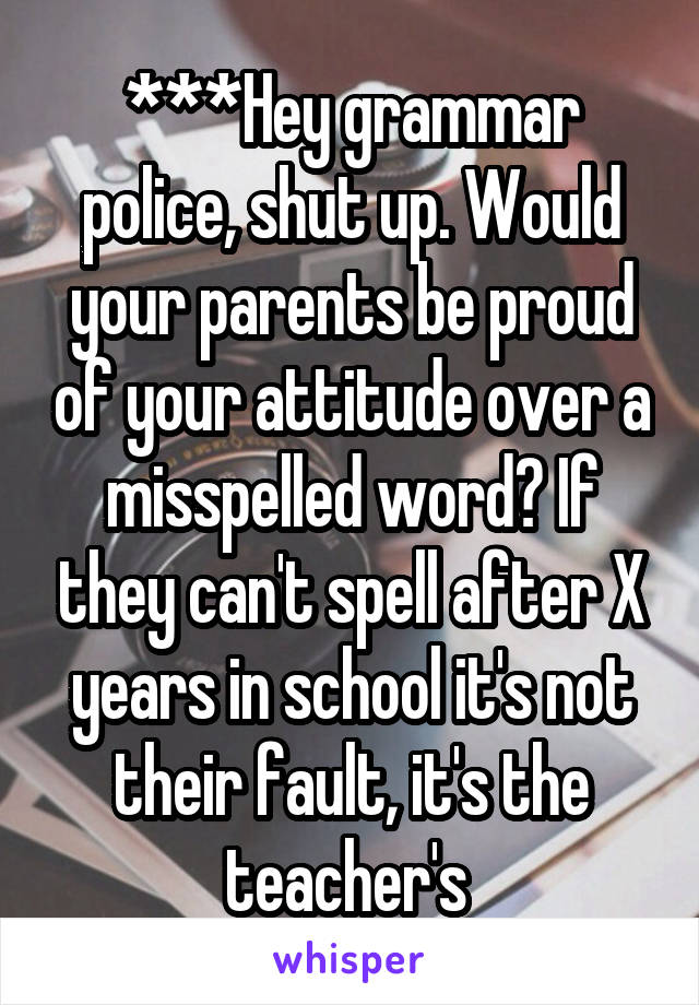 ***Hey grammar police, shut up. Would your parents be proud of your attitude over a misspelled word? If they can't spell after X years in school it's not their fault, it's the teacher's 