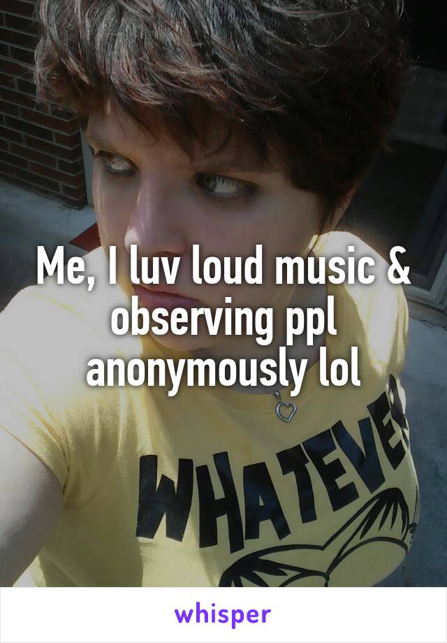 Me, I luv loud music & observing ppl anonymously lol