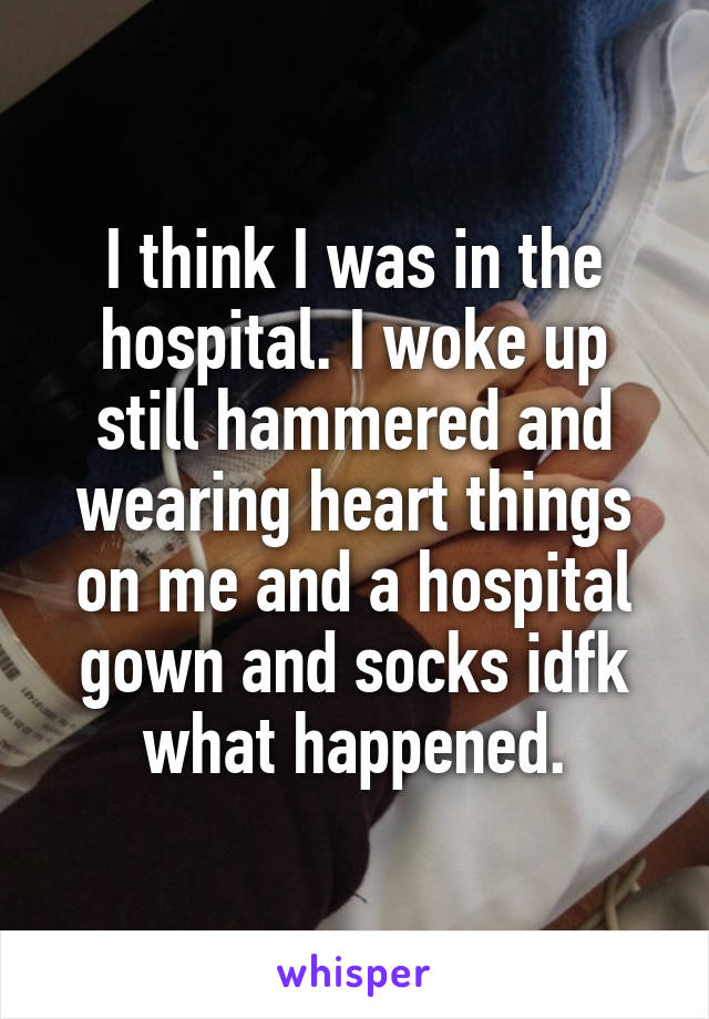 I think I was in the hospital. I woke up still hammered and wearing heart things on me and a hospital gown and socks idfk what happened.