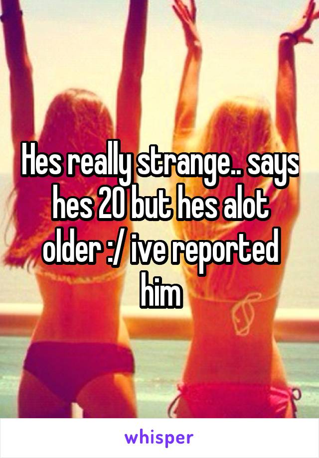 Hes really strange.. says hes 20 but hes alot older :/ ive reported him