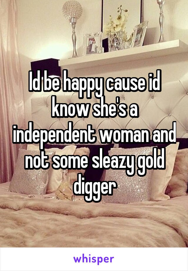 Id be happy cause id know she's a independent woman and not some sleazy gold digger