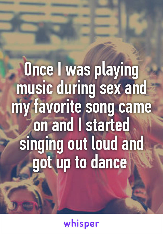Once I was playing music during sex and my favorite song came on and I started singing out loud and got up to dance 