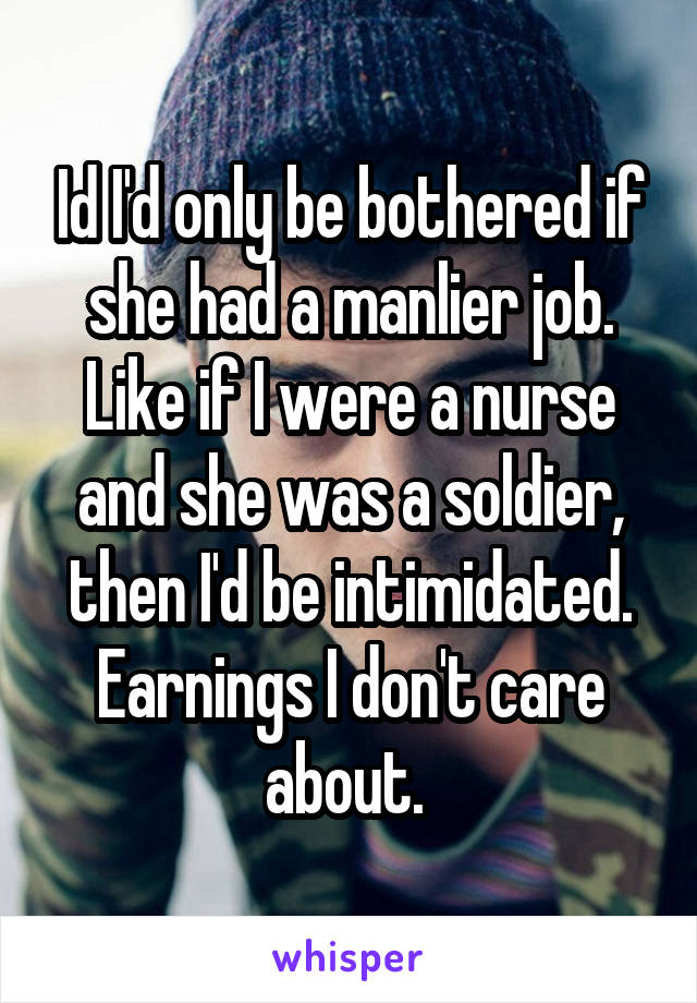 Id I'd only be bothered if she had a manlier job. Like if I were a nurse and she was a soldier, then I'd be intimidated. Earnings I don't care about. 