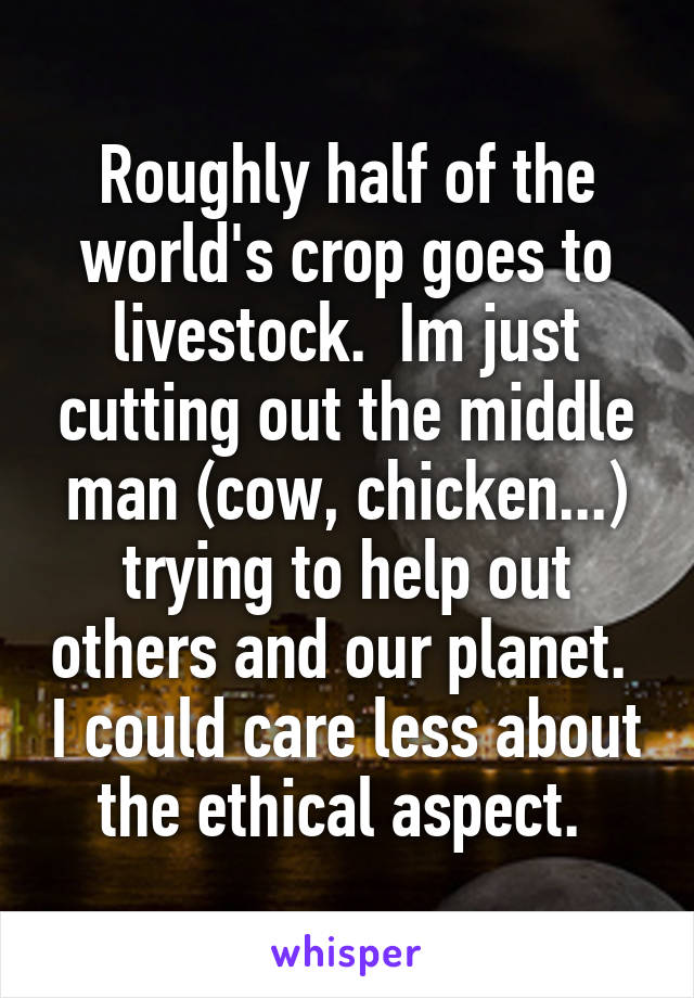Roughly half of the world's crop goes to livestock.  Im just cutting out the middle man (cow, chicken...) trying to help out others and our planet.  I could care less about the ethical aspect. 
