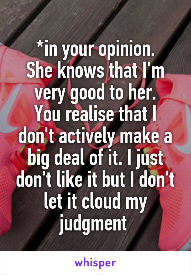 *in your opinion.
She knows that I'm very good to her.
You realise that I don't actively make a big deal of it. I just don't like it but I don't let it cloud my judgment 