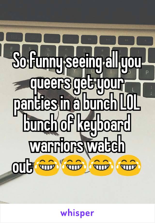 So funny seeing all you queers get your panties in a bunch LOL bunch of keyboard warriors watch out😂😂😂😂