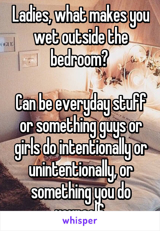 Ladies, what makes you wet outside the bedroom? 

Can be everyday stuff or something guys or girls do intentionally or unintentionally, or something you do yourself.